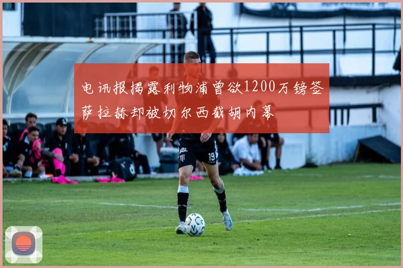电讯报揭露利物浦曾欲1200万镑签萨拉赫却被切尔西截胡内幕