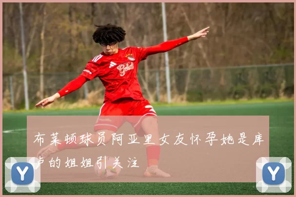 布莱顿球员阿亚里女友怀孕她是库卢的姐姐引关注