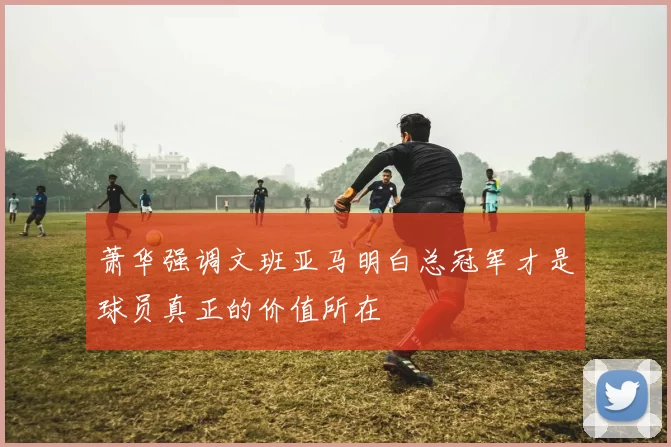 萧华强调文班亚马明白总冠军才是球员真正的价值所在