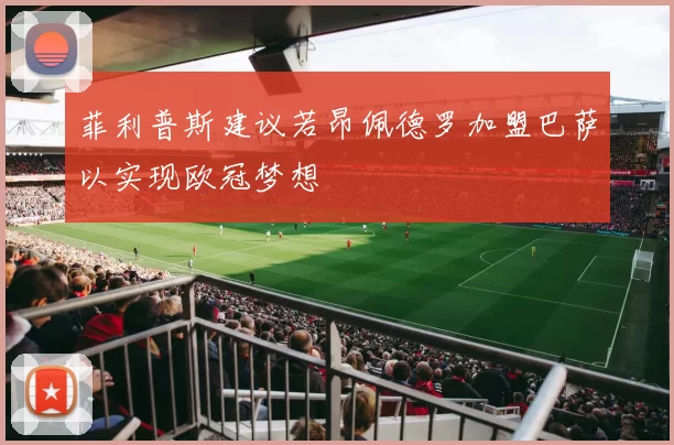 菲利普斯建议若昂佩德罗加盟巴萨以实现欧冠梦想