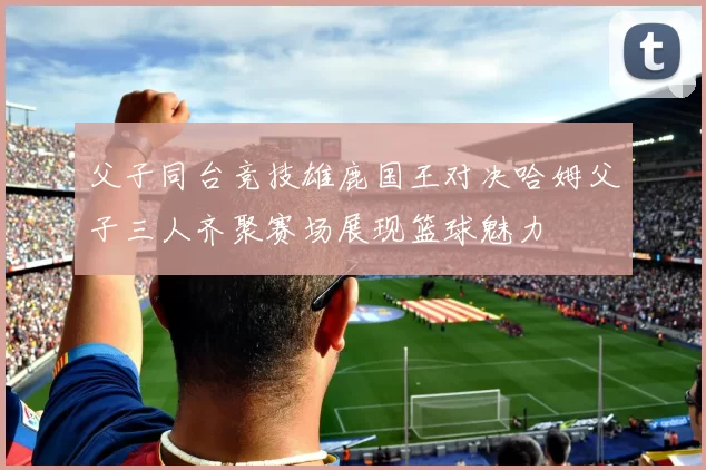 父子同台竞技雄鹿国王对决哈姆父子三人齐聚赛场展现篮球魅力