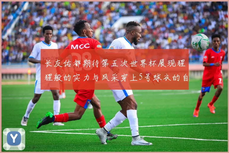 长友佑都期待第五次世界杯展现猩猩般的实力与风采穿上5号球衣的自豪感