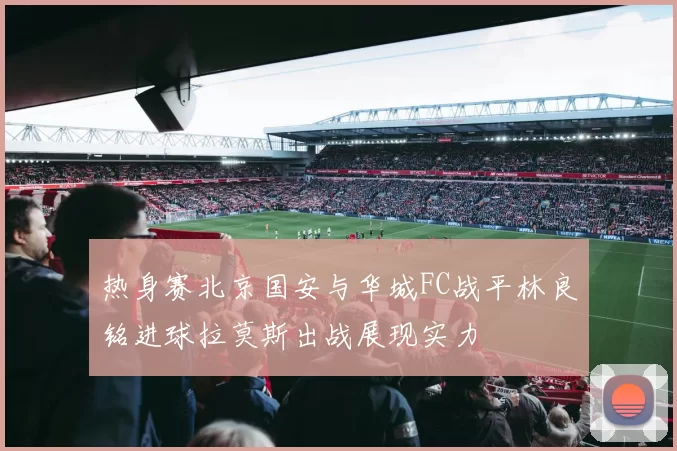 热身赛北京国安与华城FC战平林良铭进球拉莫斯出战展现实力
